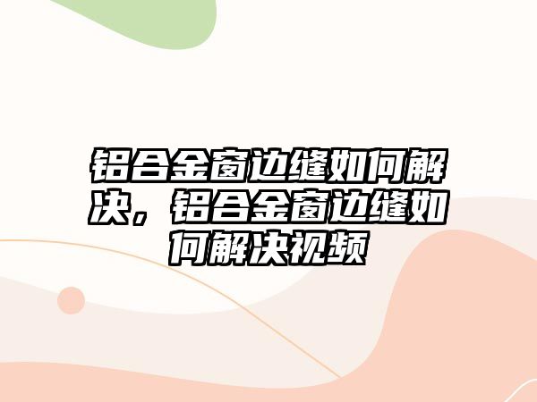 鋁合金窗邊縫如何解決，鋁合金窗邊縫如何解決視頻