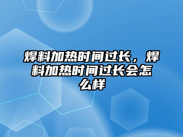 焊料加熱時(shí)間過長，焊料加熱時(shí)間過長會(huì)怎么樣