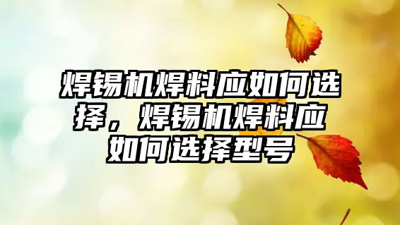 焊錫機焊料應(yīng)如何選擇，焊錫機焊料應(yīng)如何選擇型號