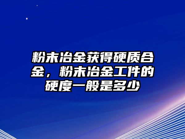 粉末冶金獲得硬質合金，粉末冶金工件的硬度一般是多少