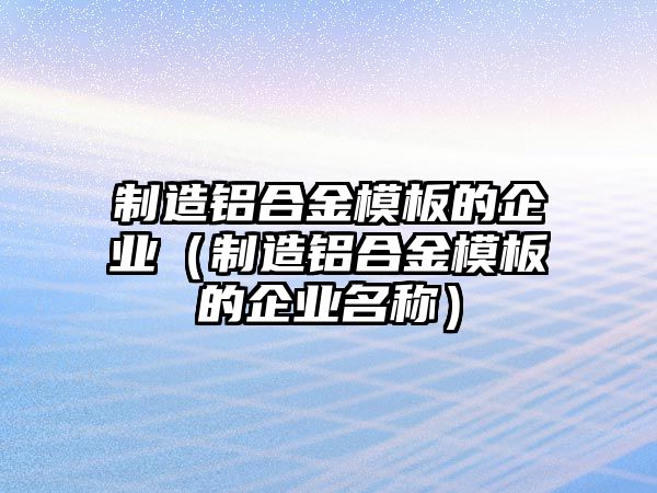 制造鋁合金模板的企業(yè)（制造鋁合金模板的企業(yè)名稱）