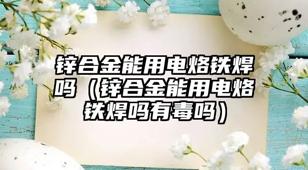 鋅合金能用電烙鐵焊嗎（鋅合金能用電烙鐵焊嗎有毒嗎）