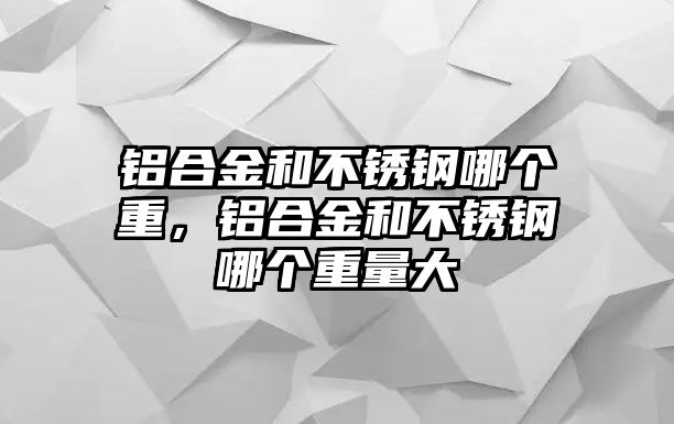 鋁合金和不銹鋼哪個重，鋁合金和不銹鋼哪個重量大