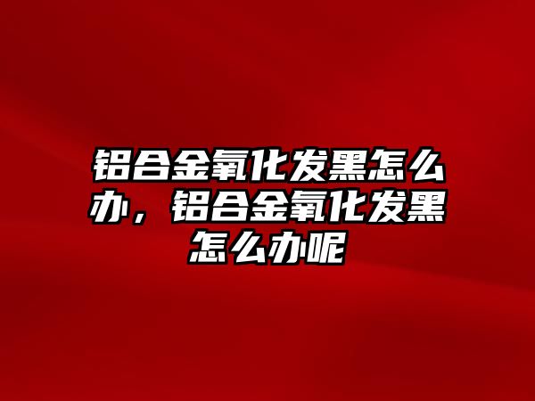 鋁合金氧化發(fā)黑怎么辦，鋁合金氧化發(fā)黑怎么辦呢