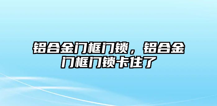 鋁合金門框門鎖，鋁合金門框門鎖卡住了