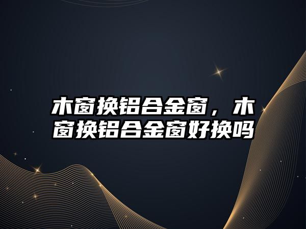 木窗換鋁合金窗，木窗換鋁合金窗好換嗎