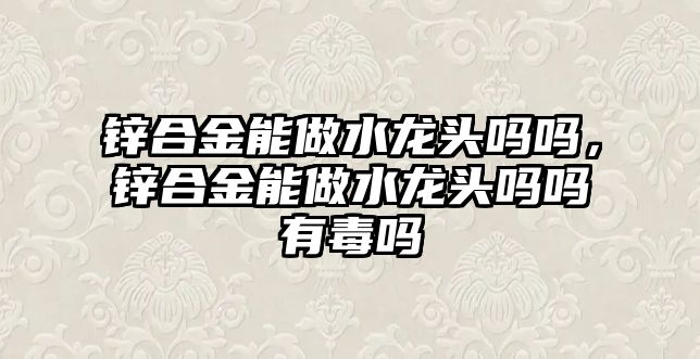 鋅合金能做水龍頭嗎嗎，鋅合金能做水龍頭嗎嗎有毒嗎