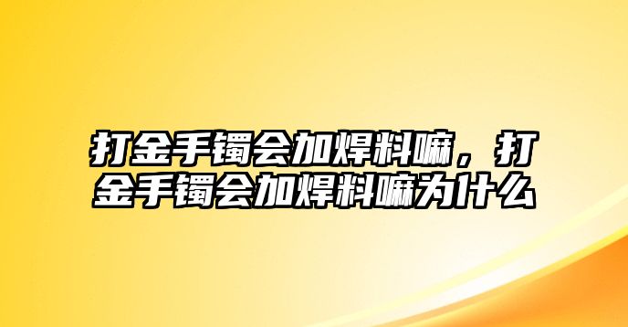 打金手鐲會加焊料嘛，打金手鐲會加焊料嘛為什么