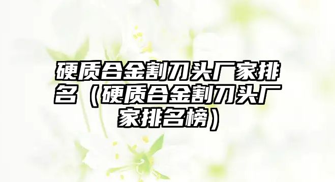 硬質(zhì)合金割刀頭廠家排名（硬質(zhì)合金割刀頭廠家排名榜）