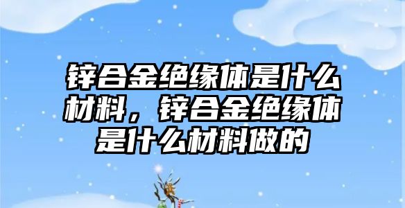 鋅合金絕緣體是什么材料，鋅合金絕緣體是什么材料做的