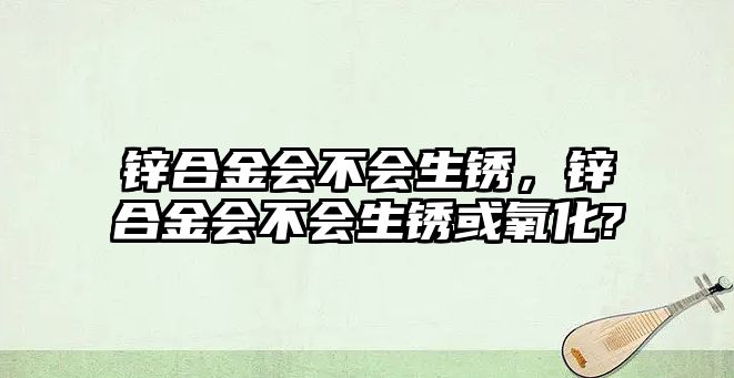 鋅合金會不會生銹，鋅合金會不會生銹或氧化?