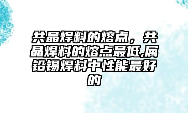 共晶焊料的熔點，共晶焊料的熔點最低,屬鉛錫焊料中性能最好的