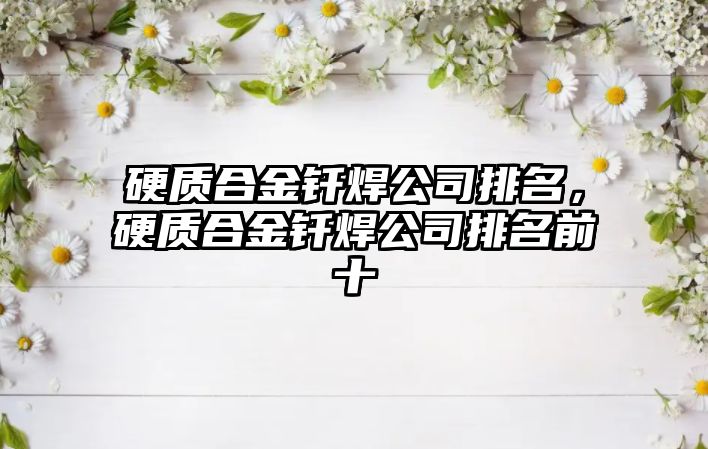 硬質(zhì)合金釬焊公司排名，硬質(zhì)合金釬焊公司排名前十