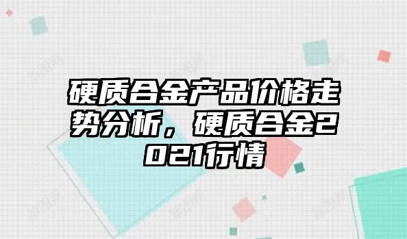 硬質(zhì)合金產(chǎn)品價格走勢分析，硬質(zhì)合金2021行情