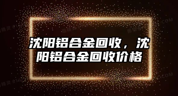 沈陽鋁合金回收，沈陽鋁合金回收價格