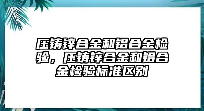 壓鑄鋅合金和鋁合金檢驗(yàn)，壓鑄鋅合金和鋁合金檢驗(yàn)標(biāo)準(zhǔn)區(qū)別