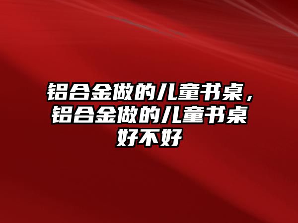 鋁合金做的兒童書桌，鋁合金做的兒童書桌好不好