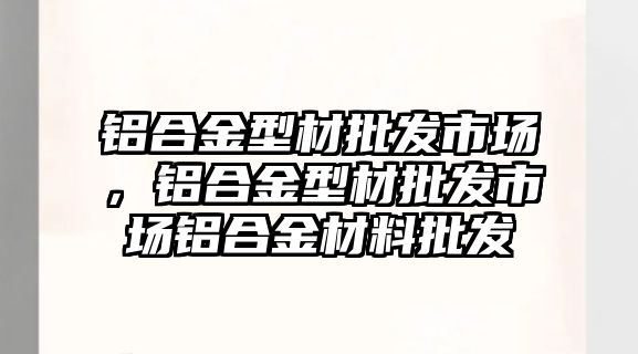 鋁合金型材批發(fā)市場，鋁合金型材批發(fā)市場鋁合金材料批發(fā)