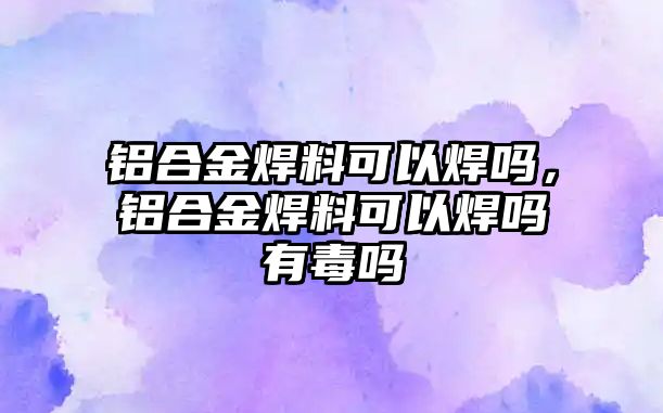 鋁合金焊料可以焊嗎，鋁合金焊料可以焊嗎有毒嗎