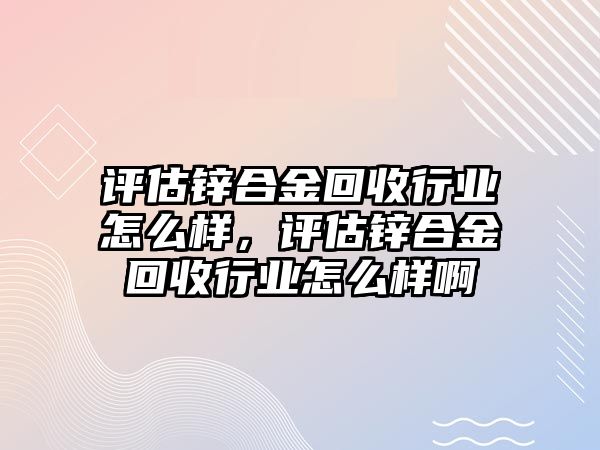 評估鋅合金回收行業(yè)怎么樣，評估鋅合金回收行業(yè)怎么樣啊