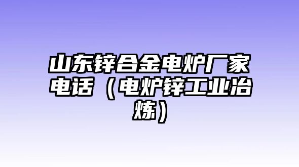 山東鋅合金電爐廠家電話（電爐鋅工業(yè)冶煉）