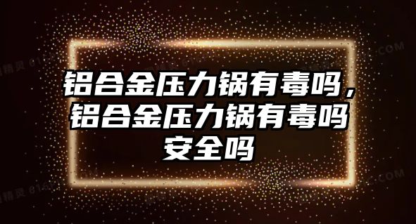 鋁合金壓力鍋有毒嗎，鋁合金壓力鍋有毒嗎安全嗎