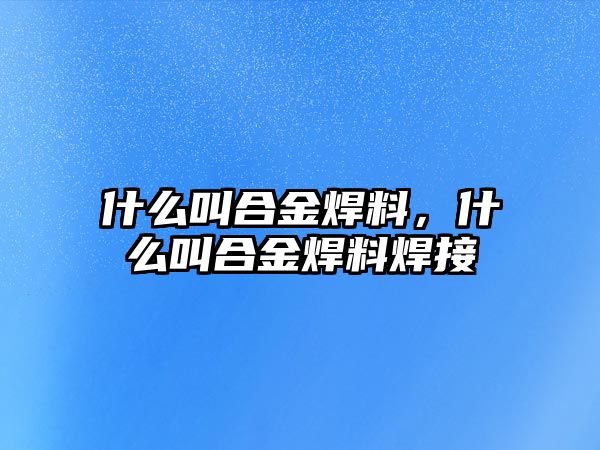 什么叫合金焊料，什么叫合金焊料焊接