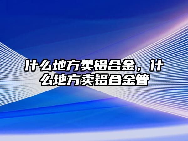 什么地方賣鋁合金，什么地方賣鋁合金管