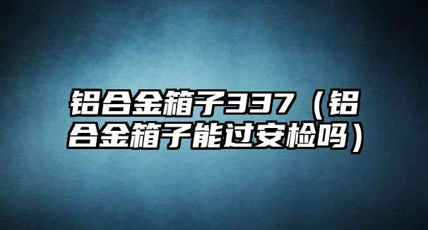 鋁合金箱子337（鋁合金箱子能過(guò)安檢嗎）