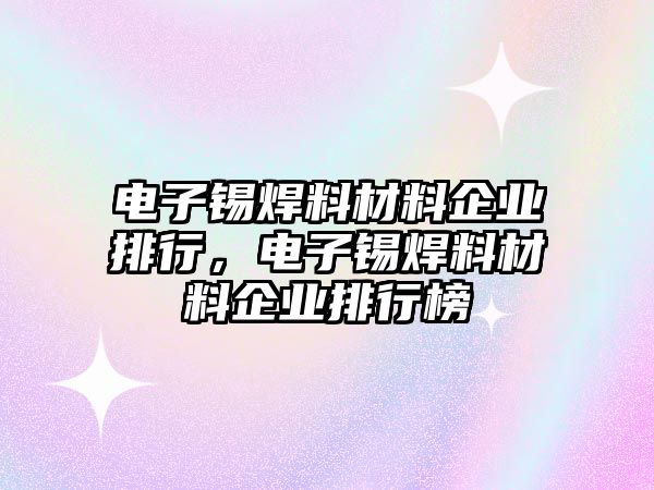 電子錫焊料材料企業(yè)排行，電子錫焊料材料企業(yè)排行榜