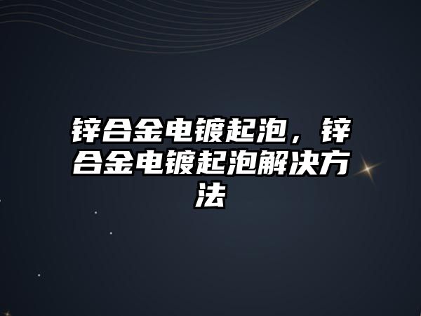 鋅合金電鍍起泡，鋅合金電鍍起泡解決方法