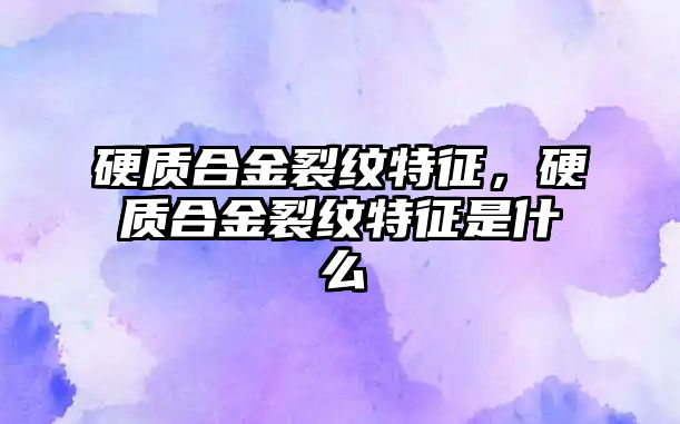 硬質合金裂紋特征，硬質合金裂紋特征是什么