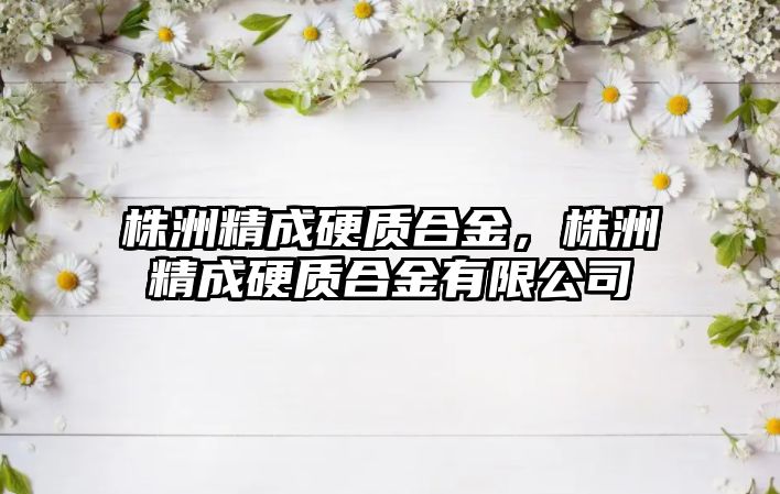 株洲精成硬質(zhì)合金，株洲精成硬質(zhì)合金有限公司