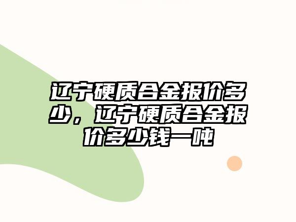 遼寧硬質(zhì)合金報(bào)價(jià)多少，遼寧硬質(zhì)合金報(bào)價(jià)多少錢一噸