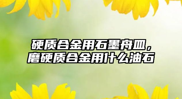 硬質(zhì)合金用石墨舟皿，磨硬質(zhì)合金用什么油石