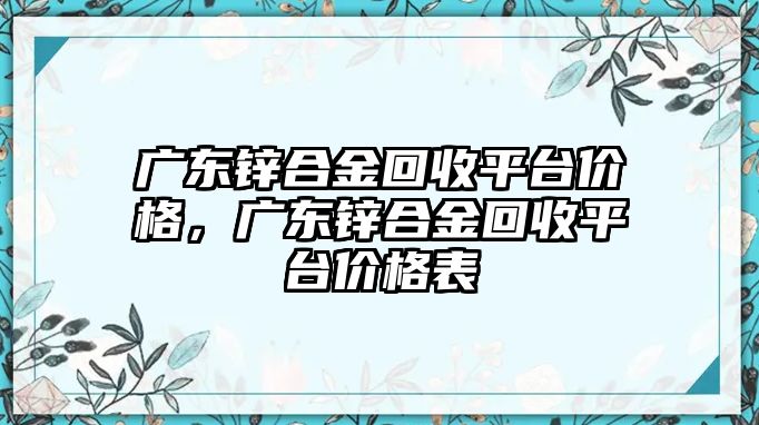 廣東鋅合金回收平臺價格，廣東鋅合金回收平臺價格表