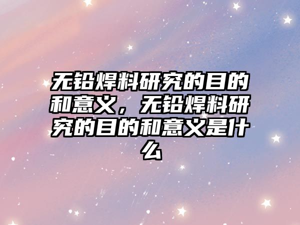 無鉛焊料研究的目的和意義，無鉛焊料研究的目的和意義是什么