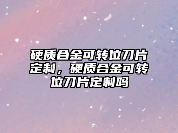 硬質合金可轉位刀片定制，硬質合金可轉位刀片定制嗎