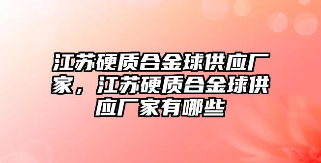 江蘇硬質(zhì)合金球供應廠家，江蘇硬質(zhì)合金球供應廠家有哪些