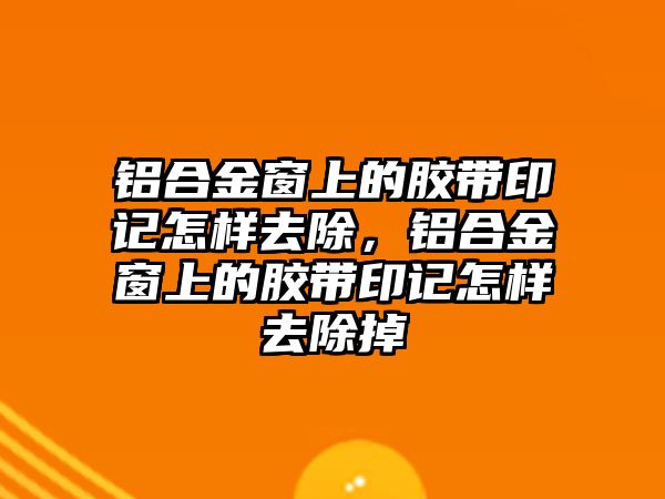 鋁合金窗上的膠帶印記怎樣去除，鋁合金窗上的膠帶印記怎樣去除掉