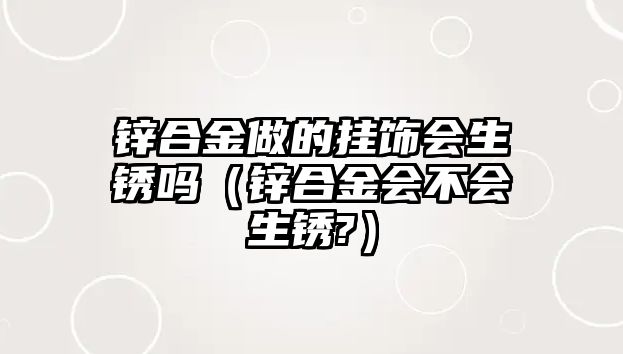 鋅合金做的掛飾會(huì)生銹嗎（鋅合金會(huì)不會(huì)生銹?）