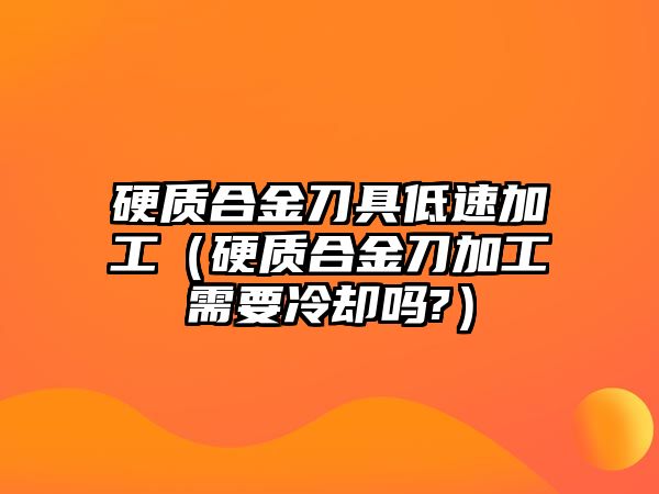 硬質(zhì)合金刀具低速加工（硬質(zhì)合金刀加工需要冷卻嗎?）