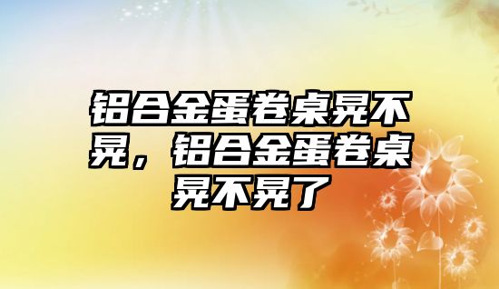 鋁合金蛋卷桌晃不晃，鋁合金蛋卷桌晃不晃了