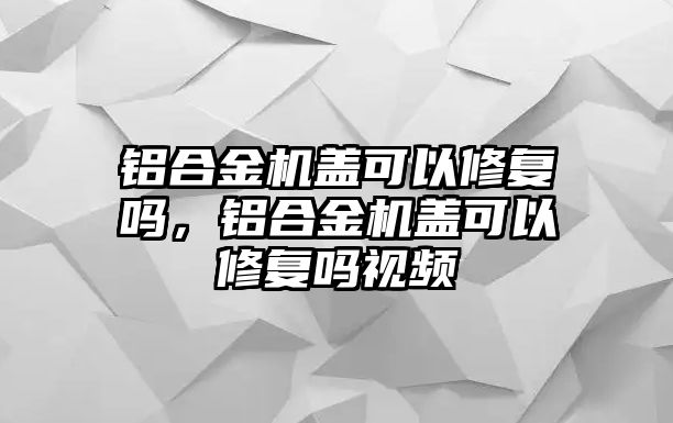 鋁合金機蓋可以修復嗎，鋁合金機蓋可以修復嗎視頻