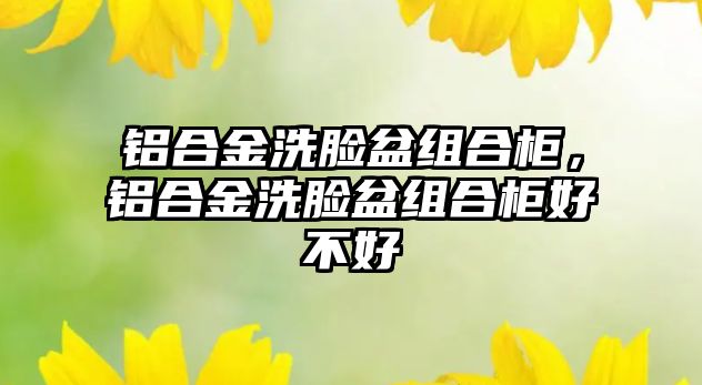 鋁合金洗臉盆組合柜，鋁合金洗臉盆組合柜好不好