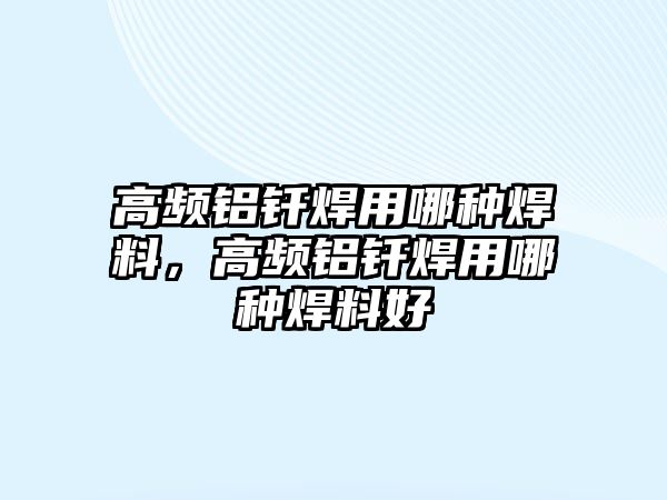 高頻鋁釬焊用哪種焊料，高頻鋁釬焊用哪種焊料好