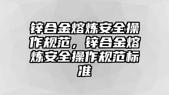 鋅合金熔煉安全操作規(guī)范，鋅合金熔煉安全操作規(guī)范標準