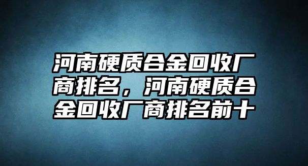 河南硬質(zhì)合金回收廠商排名，河南硬質(zhì)合金回收廠商排名前十