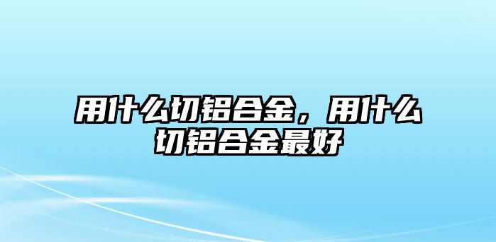 用什么切鋁合金，用什么切鋁合金最好