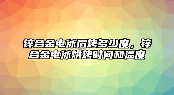 鋅合金電泳后烤多少度，鋅合金電泳烘烤時間和溫度